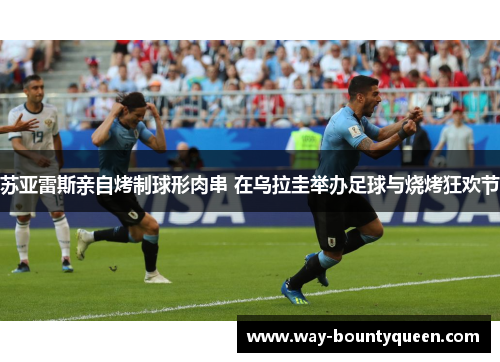 苏亚雷斯亲自烤制球形肉串 在乌拉圭举办足球与烧烤狂欢节 苏亚雷斯亲自烤制球形肉串 在乌拉圭举办足球与烧烤狂欢节