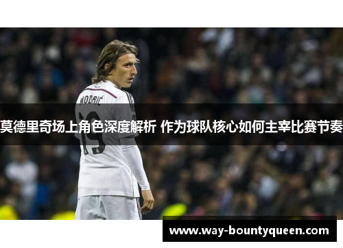 莫德里奇场上角色深度解析 作为球队核心如何主宰比赛节奏