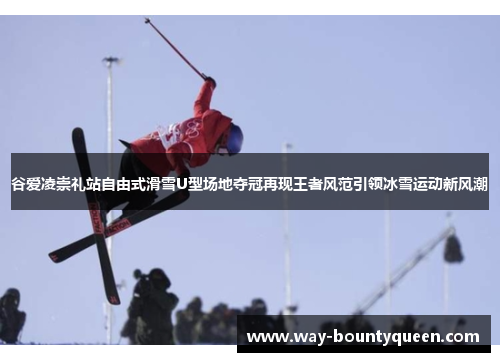 谷爱凌崇礼站自由式滑雪U型场地夺冠再现王者风范引领冰雪运动新风潮