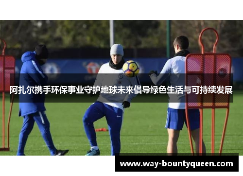 阿扎尔携手环保事业守护地球未来倡导绿色生活与可持续发展 阿扎尔携手环保事业守护地球未来倡导绿色生活与可持续发展