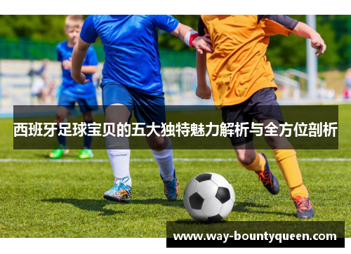 西班牙足球宝贝的五大独特魅力解析与全方位剖析