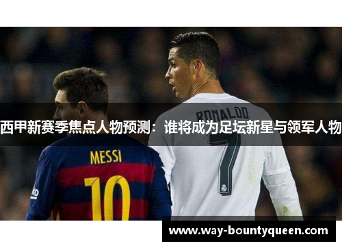 西甲新赛季焦点人物预测:谁将成为足坛新星与领军人物 西甲新赛季焦点人物预测:谁将成为足坛新星与领军人物