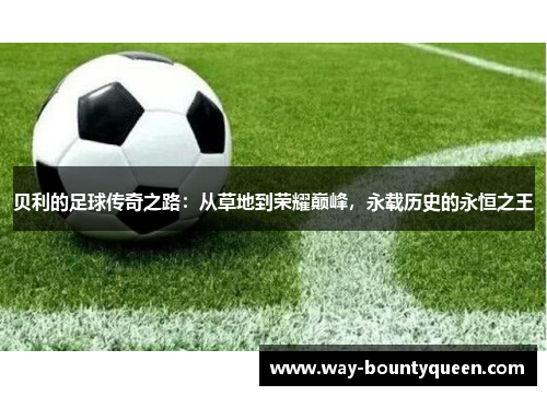 贝利的足球传奇之路:从草地到荣耀巅峰,永载历史的永恒之王 贝利的足球传奇之路:从草地到荣耀巅峰,永载历史的永恒之王