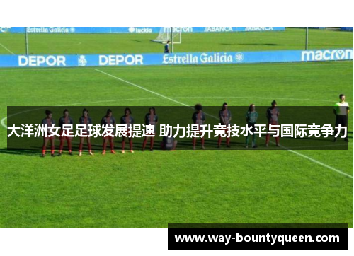 大洋洲女足足球发展提速 助力提升竞技水平与国际竞争力