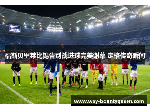 福斯贝里莱比锡告别战进球完美谢幕 定格传奇瞬间