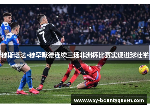 穆斯塔法·穆罕默德连续三场非洲杯比赛实现进球壮举