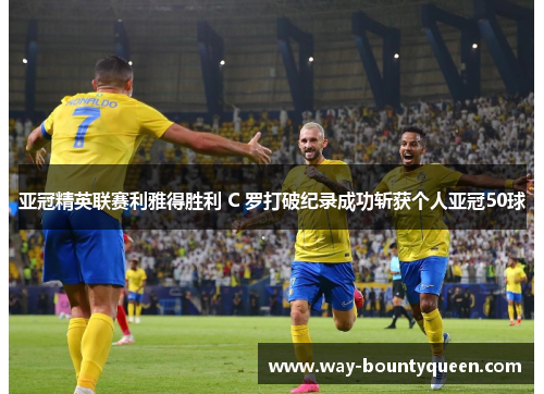 亚冠精英联赛利雅得胜利 C 罗打破纪录成功斩获个人亚冠50球