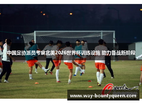 中国足协派员考察北美2026世界杯训练设施 助力备战新阶段